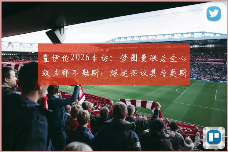 霍伊伦2026专访：梦圆曼联后全心效力那不勒斯，球迷热议其与奥斯梅恩搭档前景
