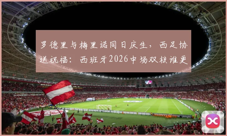 罗德里与梅里诺同日庆生,西足协送祝福:西班牙2026中场双核谁更强?附详细技术对比