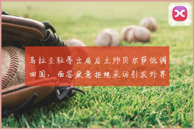 乌拉圭耻辱出局后主帅贝尔萨低调回国,面容疲惫拒绝采访引发外界猜测与未来走向分析