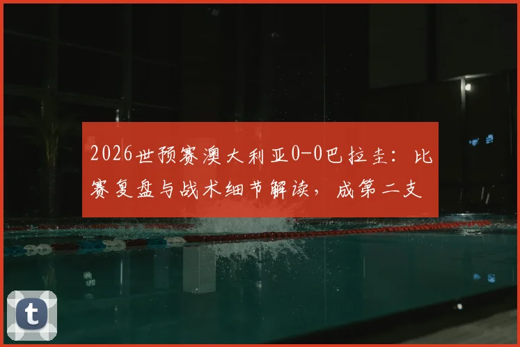 2026世预赛澳大利亚0-0巴拉圭：比赛复盘与战术细节解读，成第二支晋级世界杯的亚洲球队