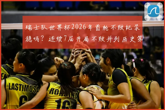 瑞士队世界杯2026年首轮不败纪录稳吗？连续7届开局不败并列历史第四深度解析
