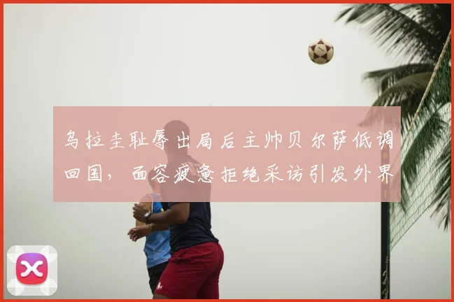 乌拉圭耻辱出局后主帅贝尔萨低调回国，面容疲惫拒绝采访引发外界猜测与未来走向分析