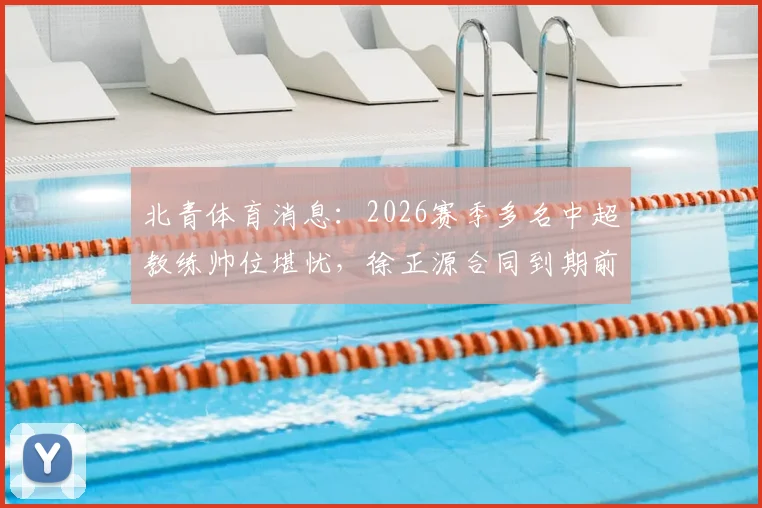 北青体育消息:2026赛季多名中超教练帅位堪忧,徐正源合同到期前已被多家俱乐部视为换帅目标