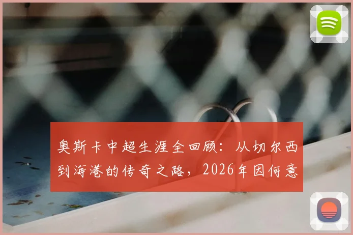 奥斯卡中超生涯全回顾：从切尔西到海港的传奇之路，2026年因何意外挂靴？数据、高光与遗憾深度解析