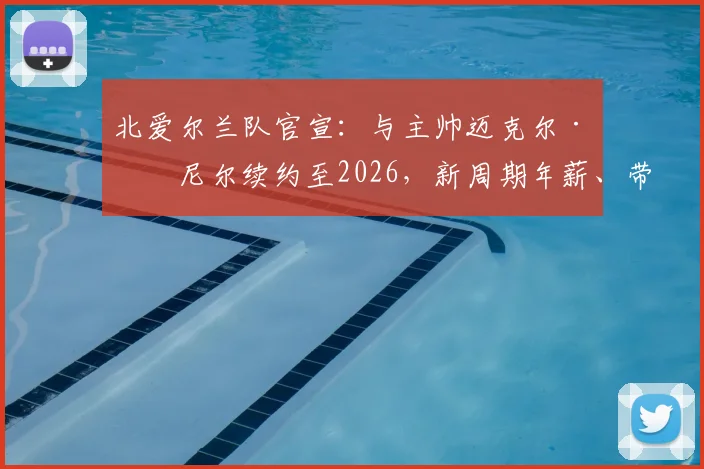 北爱尔兰队官宣：与主帅迈克尔·奥尼尔续约至2026，新周期年薪、带队成绩及欧洲杯前景深度解读
