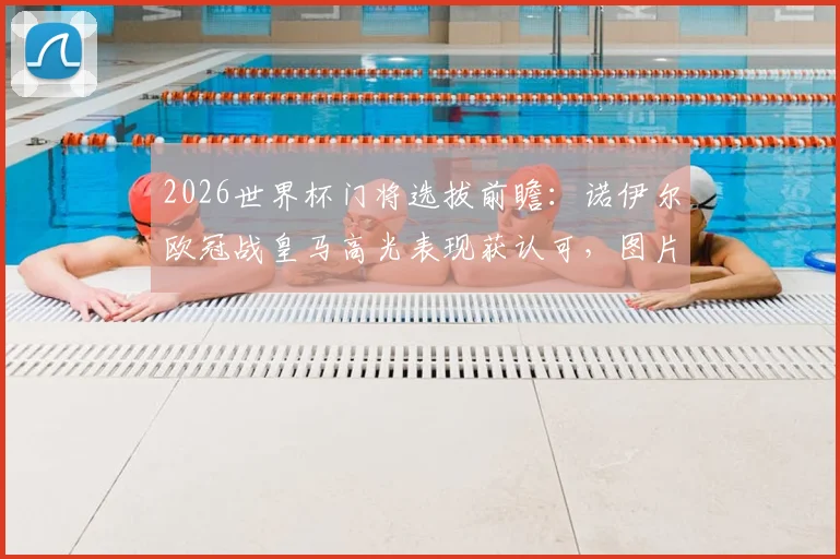 2026世界杯门将选拔前瞻:诺伊尔欧冠战皇马高光表现获认可,图片报分析其入选国家队大名单机会