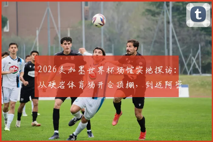 2026美加墨世界杯场馆实地探访：从硬岩体育场开合顶棚，到迈阿密游戏圣地自由城球场