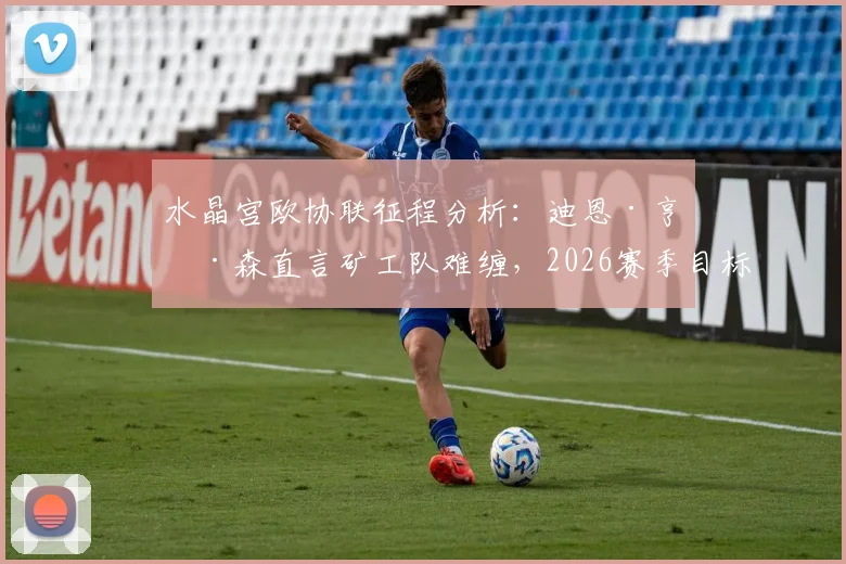 水晶宫欧协联征程分析：迪恩·亨德森直言矿工队难缠，2026赛季目标远超预期