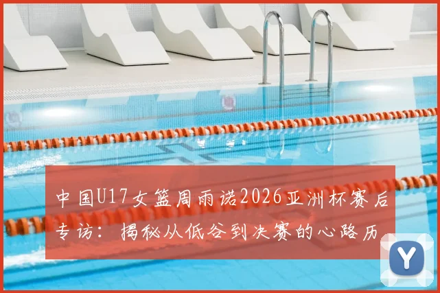 中国U17女篮周雨诺2026亚洲杯赛后专访:揭秘从低谷到决赛的心路历程与成长感悟