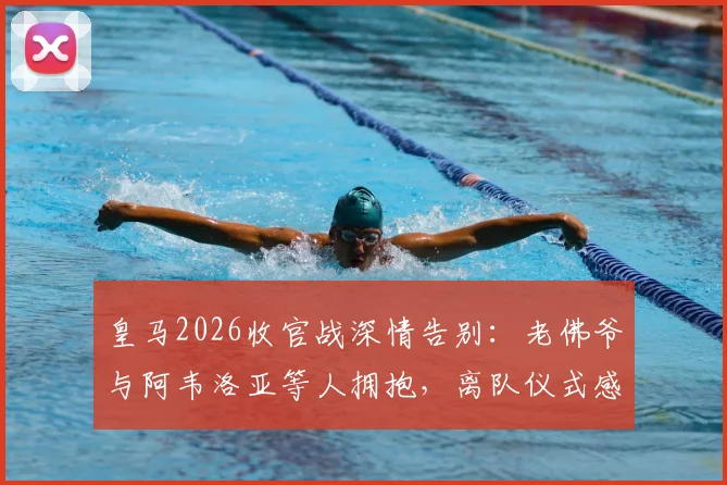 皇马2026收官战深情告别：老佛爷与阿韦洛亚等人拥抱，离队仪式感人瞬间全回顾
