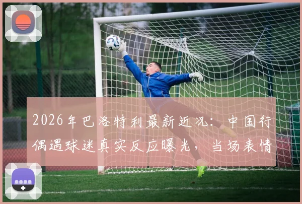 2026年巴洛特利最新近况：中国行偶遇球迷真实反应曝光，当场表情震惊众人！