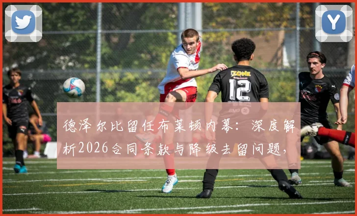 德泽尔比留任布莱顿内幕：深度解析2026合同条款与降级去留问题，主帅亲承未来计划