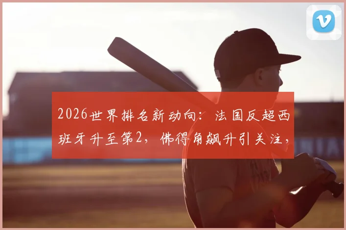 2026世界排名新动向:法国反超西班牙升至第2,佛得角飙升引关注,附各队积分解析
