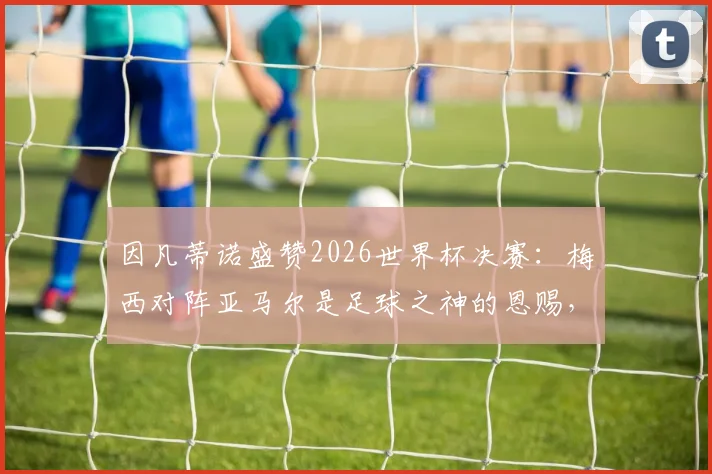 因凡蒂诺盛赞2026世界杯决赛：梅西对阵亚马尔是足球之神的恩赐，详解背后传承与未来