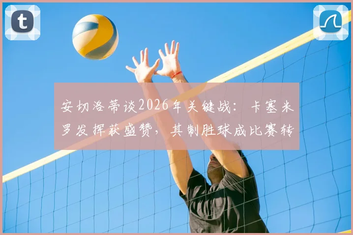 安切洛蒂谈2026年关键战:卡塞米罗发挥获盛赞,其制胜球成比赛转折点分析