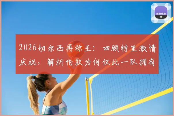 2026切尔西再称王：回顾特里激情庆祝，解析伦敦为何仅此一队拥有欧冠