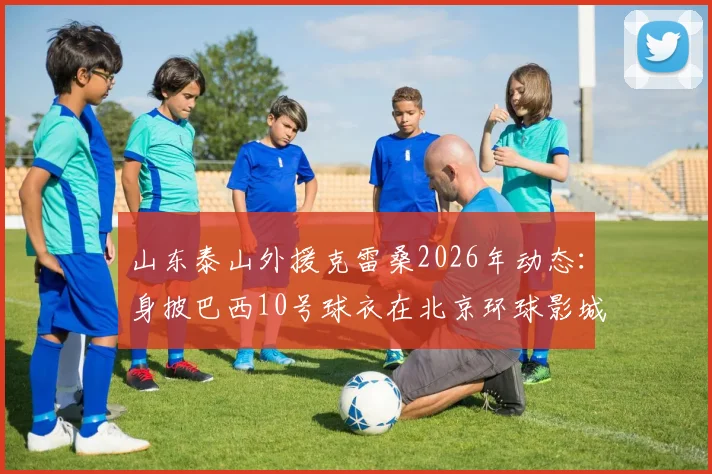 山东泰山外援克雷桑2026年动态:身披巴西10号球衣在北京环球影城开启度假模式,详解其假期生活与未来去向
