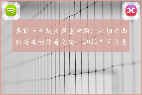 奥斯卡中超生涯全回顾:从切尔西到海港的传奇之路,2026年因何意外挂靴?数据、高光与遗憾深度解析