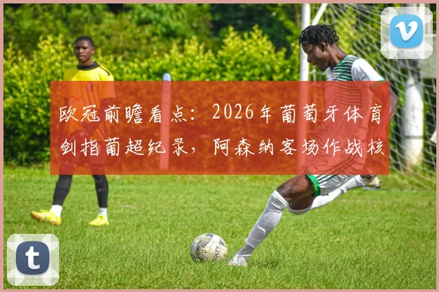 欧冠前瞻看点:2026年葡萄牙体育剑指葡超纪录,阿森纳客场作战核心萨卡确认缺席,战术博弈全解析