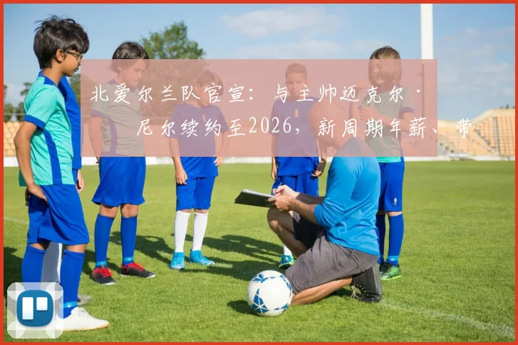北爱尔兰队官宣:与主帅迈克尔·奥尼尔续约至2026,新周期年薪、带队成绩及欧洲杯前景深度解读