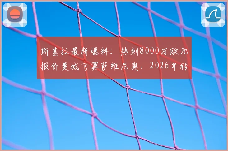 斯基拉最新爆料:热刺8000万欧元报价曼城飞翼萨维尼奥,2026年转会窗重头戏?