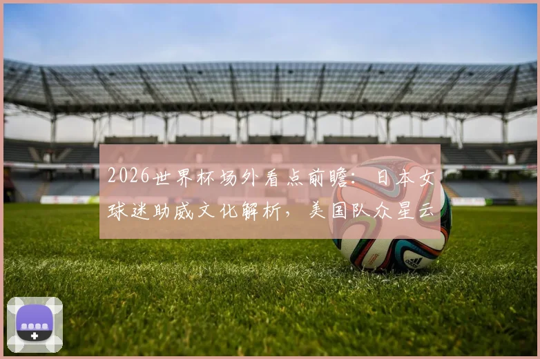 2026世界杯场外看点前瞻：日本女球迷助威文化解析，美国队众星云集阵容强大