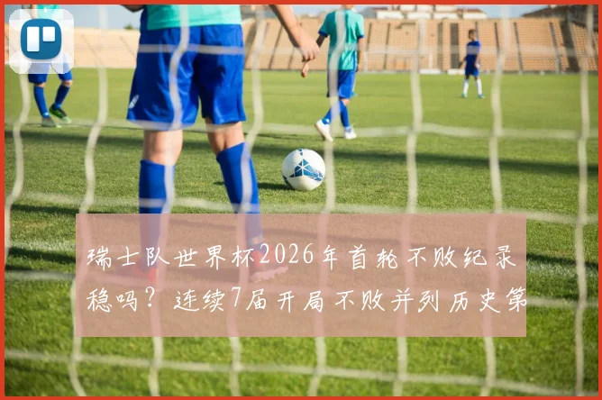 瑞士队世界杯2026年首轮不败纪录稳吗?连续7届开局不败并列历史第四深度解析