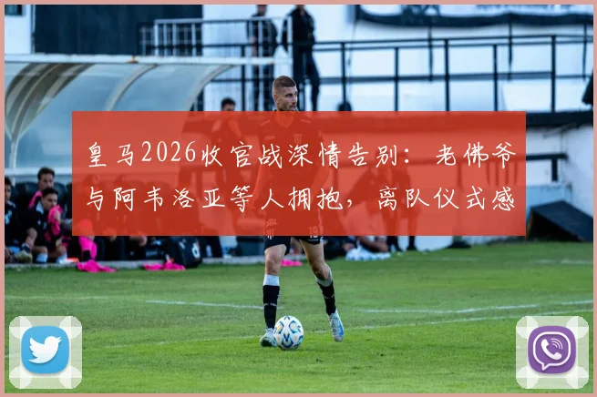 皇马2026收官战深情告别:老佛爷与阿韦洛亚等人拥抱,离队仪式感人瞬间全回顾