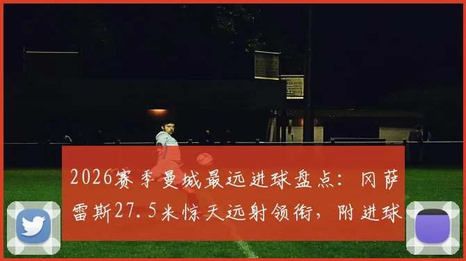 2026赛季曼城最远进球盘点：冈萨雷斯27.5米惊天远射领衔，附进球瞬间回放与视频集锦