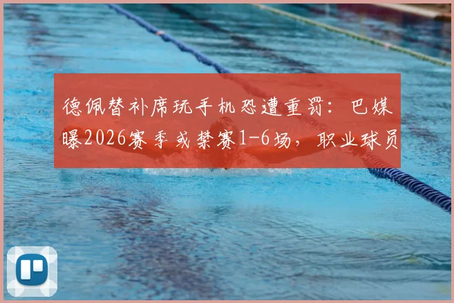 德佩替补席玩手机恐遭重罚:巴媒曝2026赛季或禁赛1-6场,职业球员纪律问题再引关注