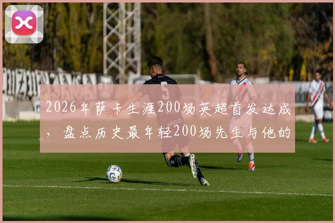 2026年萨卡生涯200场英超首发达成，盘点历史最年轻200场先生与他的阿森纳未来