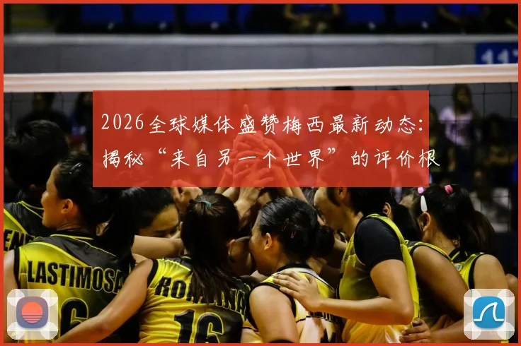 2026全球媒体盛赞梅西最新动态:揭秘“来自另一个世界”的评价根源与独属他的经典日