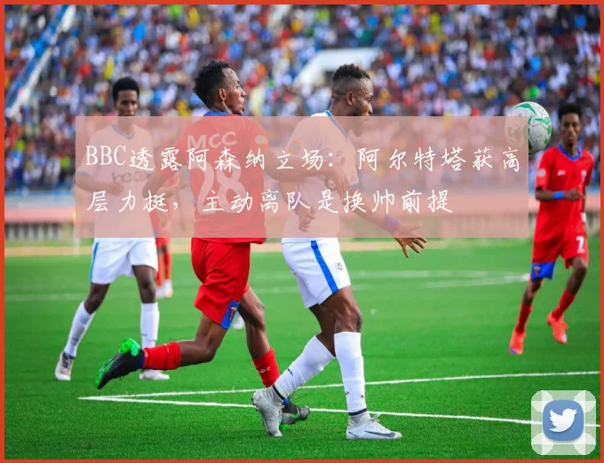 BBC透露阿森纳立场:阿尔特塔获高层力挺,主动离队是换帅前提