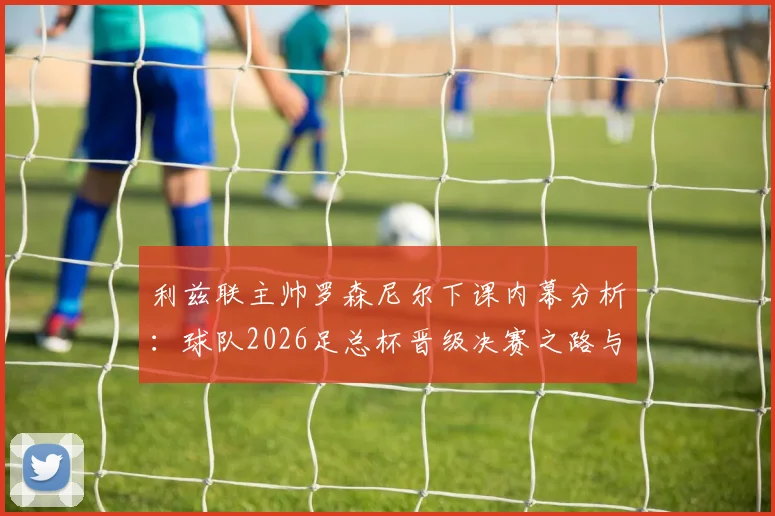 利兹联主帅罗森尼尔下课内幕分析:球队2026足总杯晋级决赛之路与未来展望