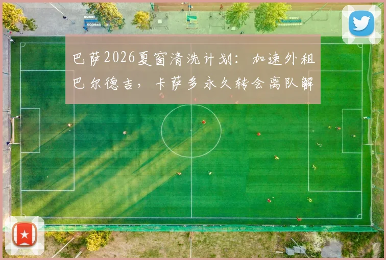 巴萨2026夏窗清洗计划:加速外租巴尔德吉,卡萨多永久转会离队解析与后续影响