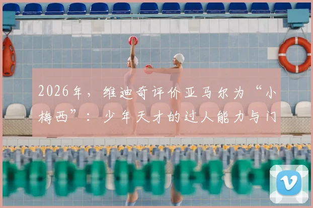 2026年,维迪奇评价亚马尔为“小梅西”:少年天才的过人能力与门德斯受伤的思考