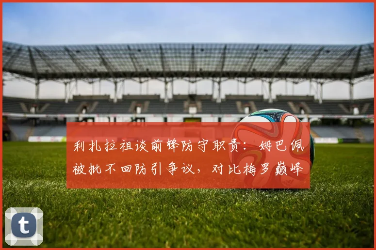 利扎拉祖谈前锋防守职责：姆巴佩被批不回防引争议，对比梅罗巅峰期战术角色解析