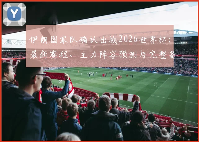伊朗国家队确认出战2026世界杯：最新赛程、主力阵容预测与完整备战计划全解析