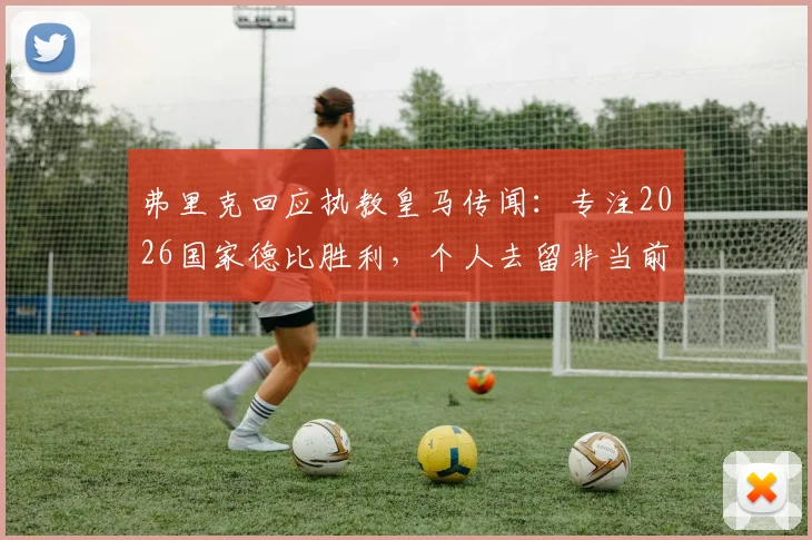 弗里克回应执教皇马传闻:专注2026国家德比胜利,个人去留非当前焦点