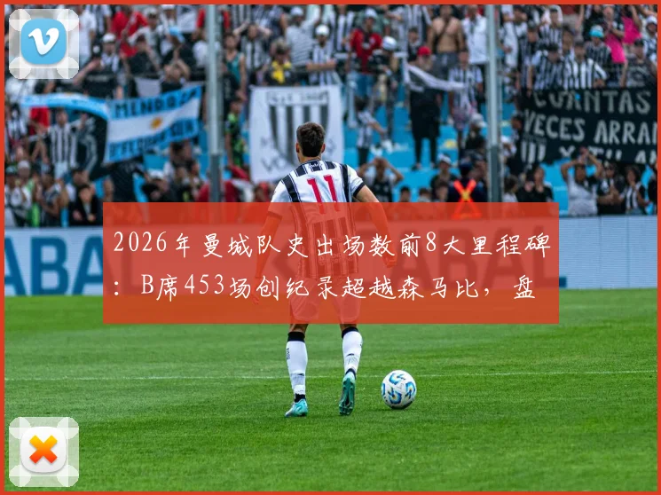 2026年曼城队史出场数前8大里程碑:B席453场创纪录超越森马比,盘点现役球员排名