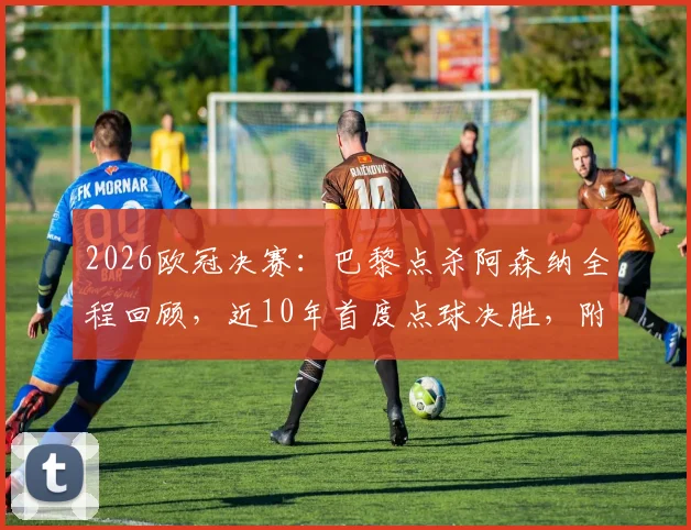 2026欧冠决赛:巴黎点杀阿森纳全程回顾,近10年首度点球决胜,附两队阵容与关键数据分析