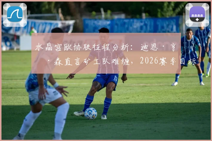 水晶宫欧协联征程分析:迪恩·亨德森直言矿工队难缠,2026赛季目标远超预期