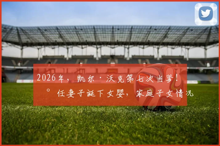 2026年，凯尔·沃克第七次当爹！现任妻子诞下女婴，家庭子女情况与过往感情生活引关注