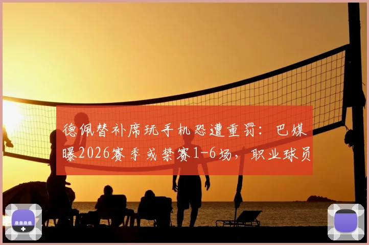德佩替补席玩手机恐遭重罚：巴媒曝2026赛季或禁赛1-6场，职业球员纪律问题再引关注