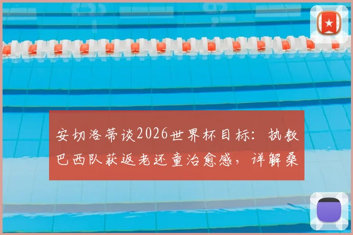 安切洛蒂谈2026世界杯目标：执教巴西队获返老还童治愈感，详解桑巴军团战术新变化