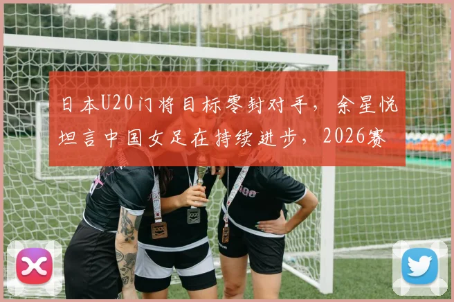 日本U20门将目标零封对手,余星悦坦言中国女足在持续进步,2026赛事备受期待