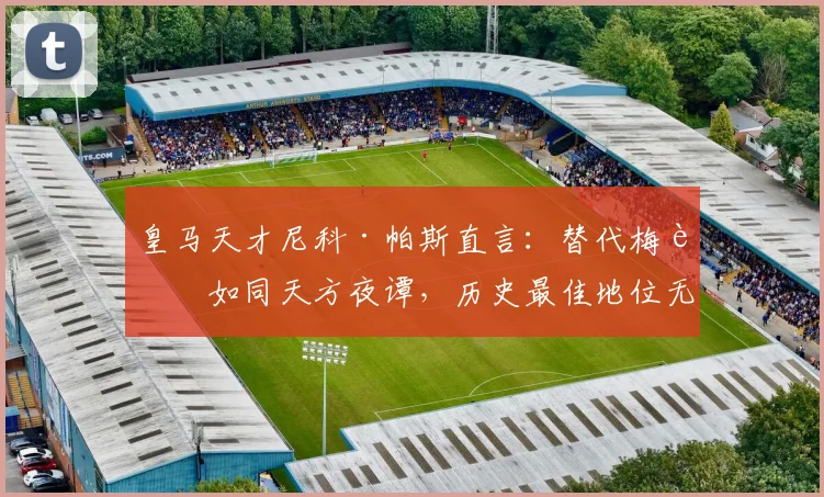皇马天才尼科·帕斯直言：替代梅西如同天方夜谭，历史最佳地位无可撼动，浅析其2026年前景与挑战