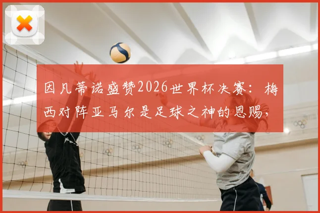 因凡蒂诺盛赞2026世界杯决赛:梅西对阵亚马尔是足球之神的恩赐,详解背后传承与未来