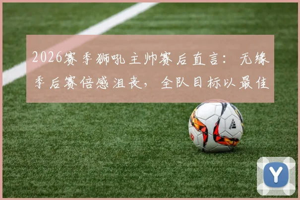 2026赛季狮吼主帅赛后直言:无缘季后赛倍感沮丧,全队目标以最佳状态完成最后几轮收官战