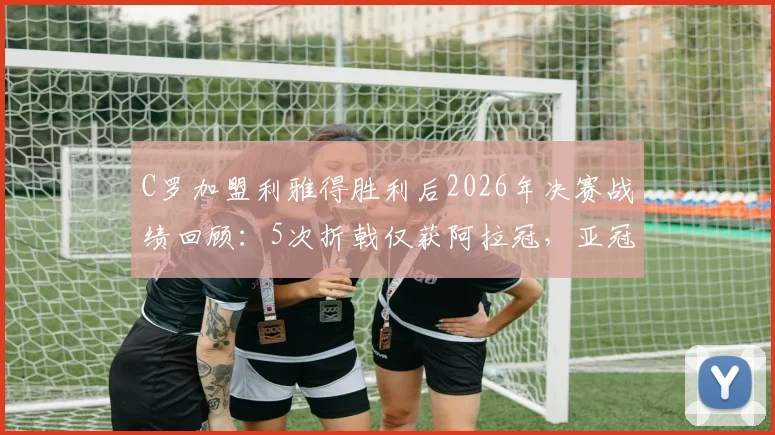 C罗加盟利雅得胜利后2026年决赛战绩回顾:5次折戟仅获阿拉冠,亚冠之路遇阻